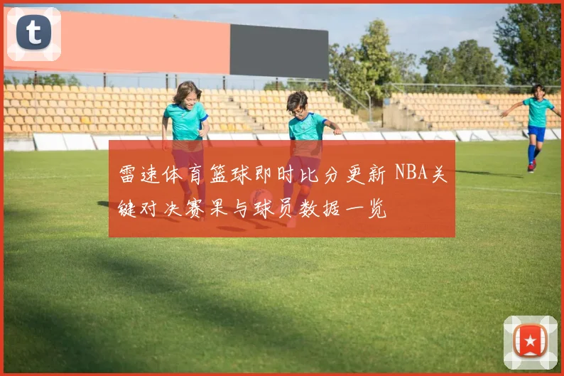 雷速体育篮球即时比分更新 NBA关键对决赛果与球员数据一览