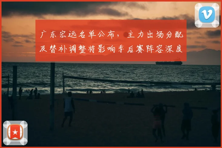广东宏远名单公布，主力出场分配及替补调整将影响季后赛阵容深度