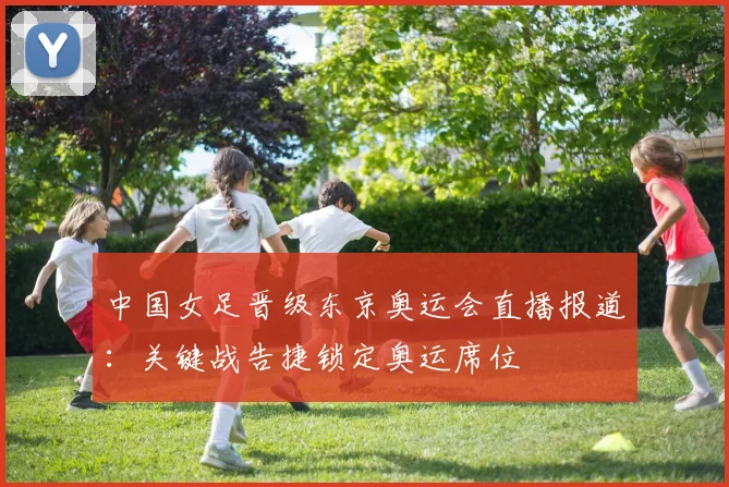 中国女足晋级东京奥运会直播报道:关键战告捷锁定奥运席位