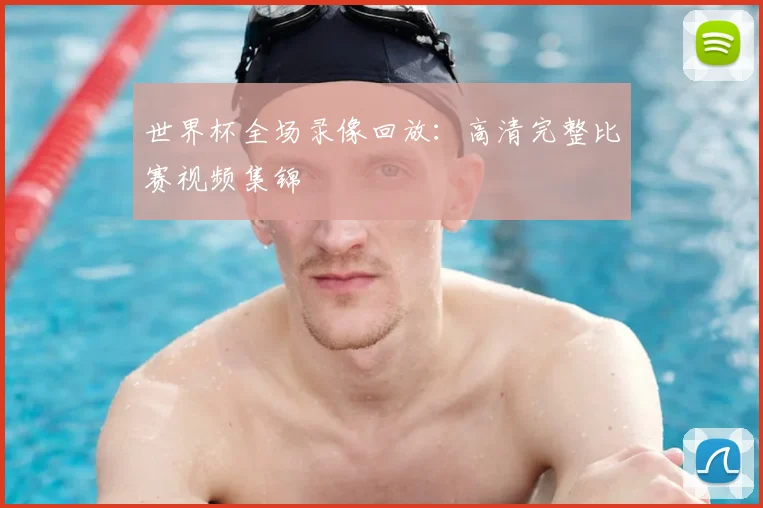 世界杯全场录像回放：高清完整比赛视频集锦