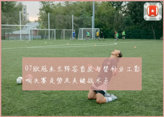 07欧冠米兰阵容首发与替补分工影响决赛走势及关键战术点