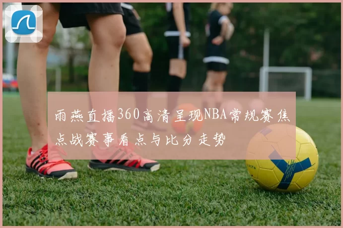 雨燕直播360高清呈现NBA常规赛焦点战赛事看点与比分走势