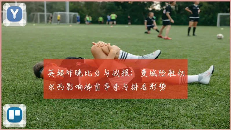 英超昨晚比分与战报：曼城险胜切尔西影响榜首争夺与排名形势