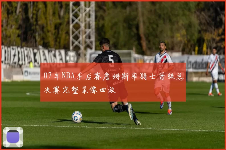 07年NBA季后赛詹姆斯率骑士晋级总决赛完整录像回放