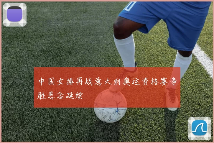 中国女排再战意大利奥运资格赛争胜悬念延续