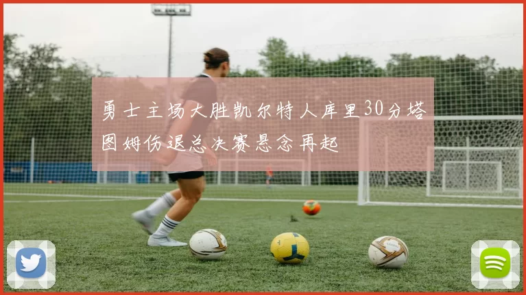 勇士主场大胜凯尔特人库里30分塔图姆伤退总决赛悬念再起