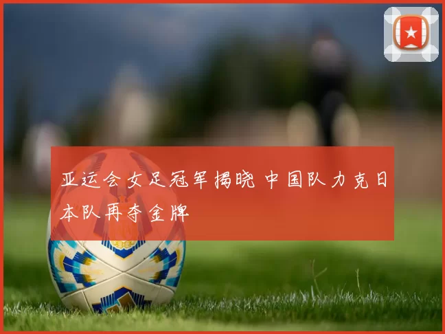 亚运会女足冠军揭晓 中国队力克日本队再夺金牌