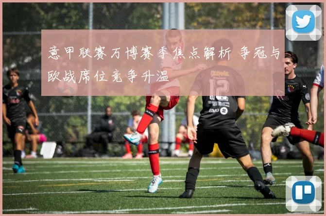 意甲联赛万博赛季焦点解析 争冠与欧战席位竞争升温