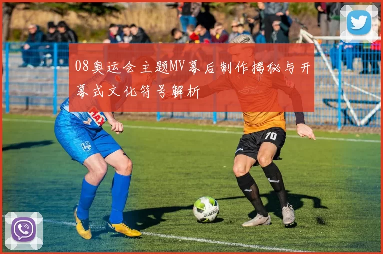 08奥运会主题MV幕后制作揭秘与开幕式文化符号解析