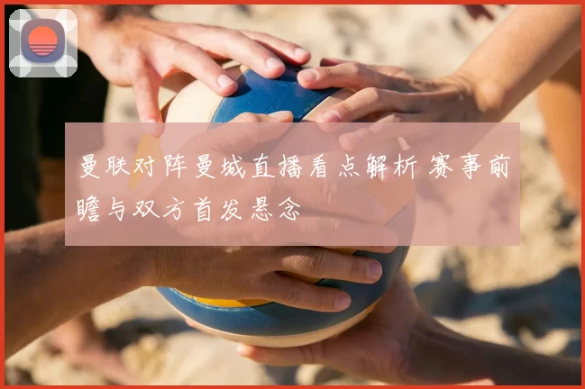 曼联对阵曼城直播看点解析 赛事前瞻与双方首发悬念