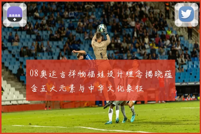 08奥运吉祥物福娃设计理念揭晓蕴含五大元素与中华文化象征