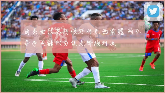 南美世预赛阿根廷对巴西前瞻 两队争夺关键积分焦点锋线对决