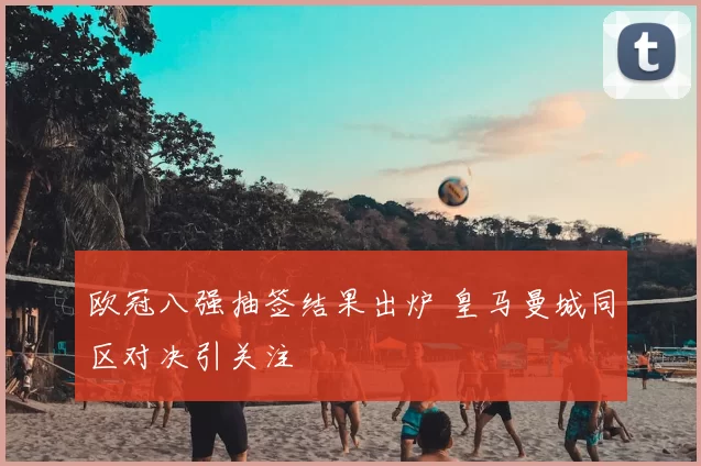 欧冠八强抽签结果出炉 皇马曼城同区对决引关注