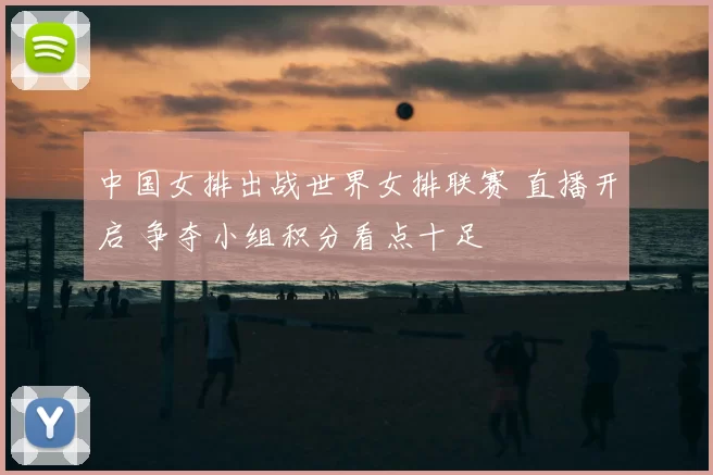 中国女排出战世界女排联赛 直播开启 争夺小组积分看点十足