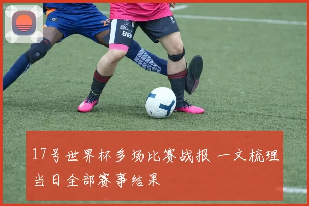 17号世界杯多场比赛战报 一文梳理当日全部赛事结果