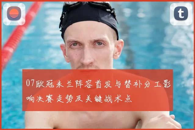 07欧冠米兰阵容首发与替补分工影响决赛走势及关键战术点