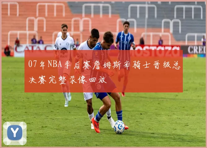 07年NBA季后赛詹姆斯率骑士晋级总决赛完整录像回放