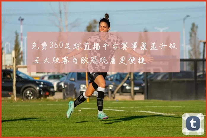 免费360足球直播平台赛事覆盖升级 五大联赛与欧冠观看更便捷
