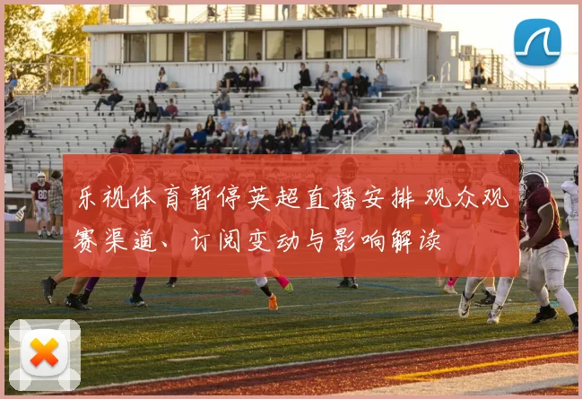 乐视体育暂停英超直播安排 观众观赛渠道、订阅变动与影响解读