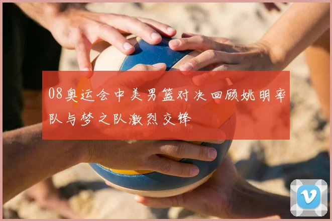 08奥运会中美男篮对决回顾姚明率队与梦之队激烈交锋