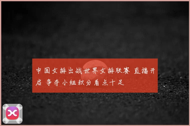 中国女排出战世界女排联赛 直播开启 争夺小组积分看点十足